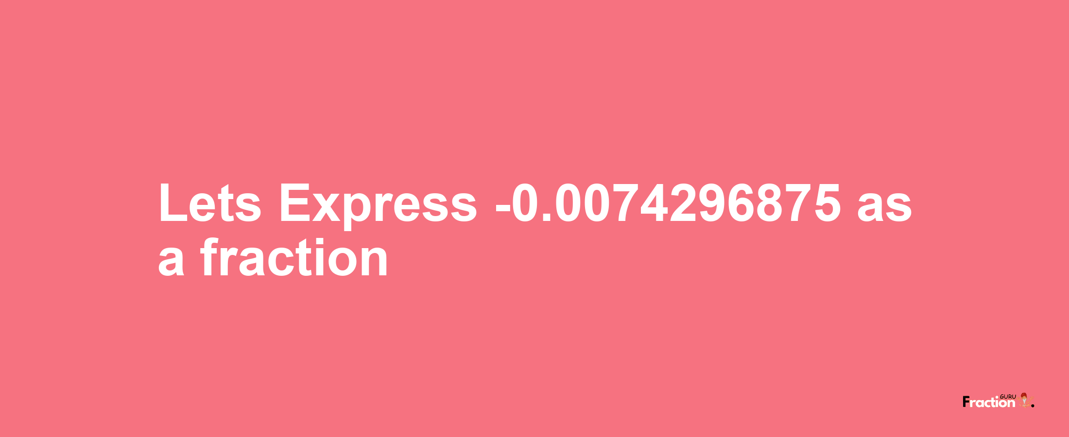 Lets Express -0.0074296875 as afraction
